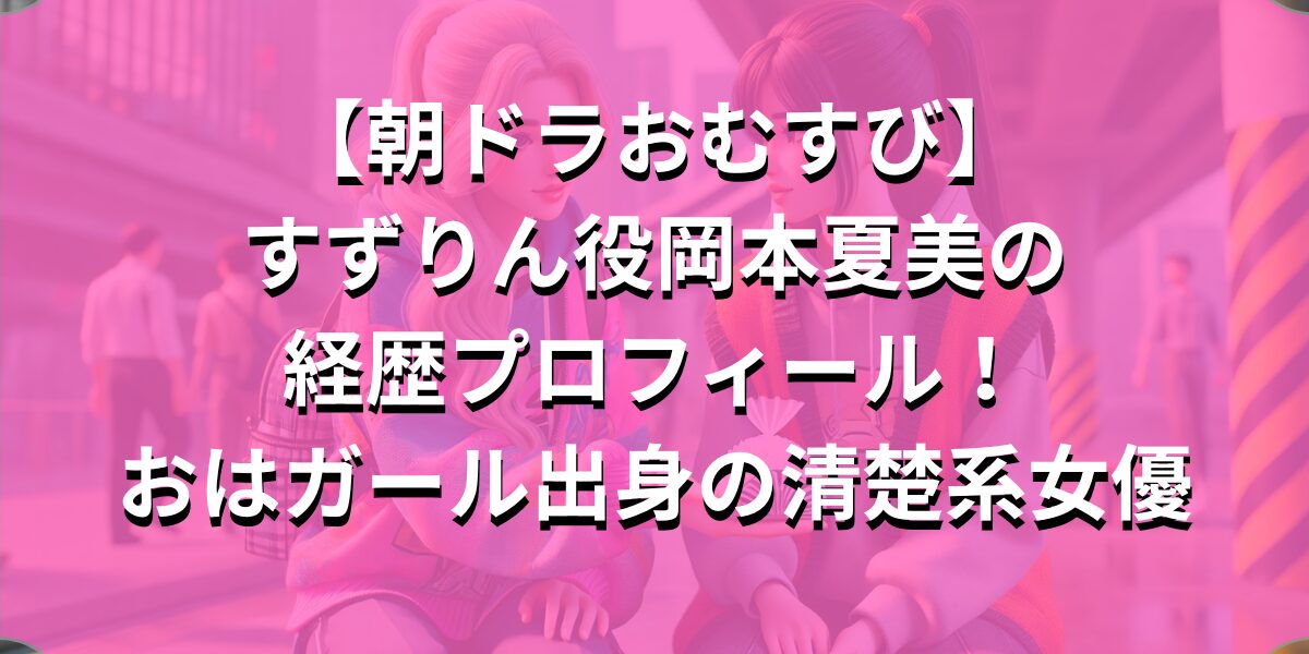 【朝ドラおむすび】すずりん役岡本夏美の経歴プロフィール！おはガール出身の清楚系女優