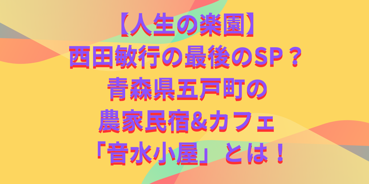 【人生の楽園】西田敏行の最後のSP？青森県五戸町の農家民宿&カフェ「音水小屋」とは！